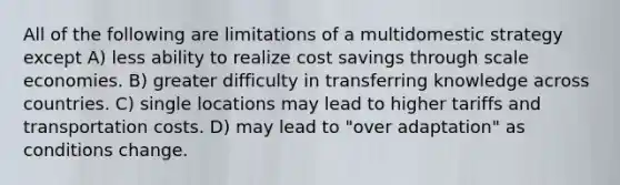 All of the following are limitations of a multidomestic strategy except A) less ability to realize cost savings through scale economies. B) greater difficulty in transferring knowledge across countries. C) single locations may lead to higher tariffs and transportation costs. D) may lead to "over adaptation" as conditions change.