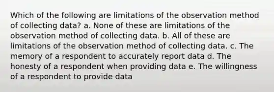 Which of the following are limitations of the observation method of collecting data? a. None of these are limitations of the observation method of collecting data. b. All of these are limitations of the observation method of collecting data. c. The memory of a respondent to accurately report data d. The honesty of a respondent when providing data e. The willingness of a respondent to provide data