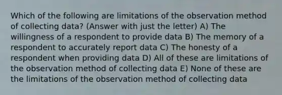 Which of the following are limitations of the observation method of collecting data? (Answer with just the letter) A) The willingness of a respondent to provide data B) The memory of a respondent to accurately report data C) The honesty of a respondent when providing data D) All of these are limitations of the observation method of collecting data E) None of these are the limitations of the observation method of collecting data