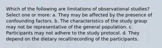 Which of the following are limitations of observational studies? Select one or more: a. They may be affected by the presence of confounding factors. b. The characteristics of the study group may not be representative of the general population. c. Participants may not adhere to the study protocol. d. They depend on the dietary recall/recording of the participants.