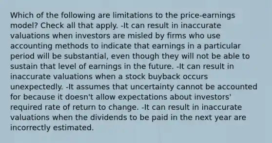 Which of the following are limitations to the price-earnings model? Check all that apply. -It can result in inaccurate valuations when investors are misled by firms who use accounting methods to indicate that earnings in a particular period will be substantial, even though they will not be able to sustain that level of earnings in the future. -It can result in inaccurate valuations when a stock buyback occurs unexpectedly. -It assumes that uncertainty cannot be accounted for because it doesn't allow expectations about investors' required rate of return to change. -It can result in inaccurate valuations when the dividends to be paid in the next year are incorrectly estimated.