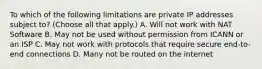 To which of the following limitations are private IP addresses subject to? (Choose all that apply.) A. Will not work with NAT Software B. May not be used without permission from ICANN or an ISP C. May not work with protocols that require secure end-to-end connections D. Many not be routed on the internet