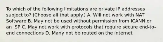 To which of the following limitations are private IP addresses subject to? (Choose all that apply.) A. Will not work with NAT Software B. May not be used without permission from ICANN or an ISP C. May not work with protocols that require secure end-to-end connections D. Many not be routed on the internet