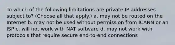 To which of the following limitations are private IP addresses subject to? (Choose all that apply.) a. may not be routed on the Internet b. may not be used without permission from ICANN or an ISP c. will not work with NAT software d. may not work with protocols that require secure end-to-end connections