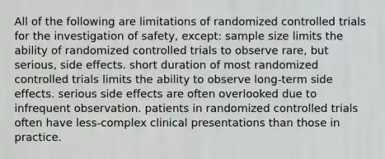 All of the following are limitations of randomized controlled trials for the investigation of safety, except: sample size limits the ability of randomized controlled trials to observe rare, but serious, side effects. short duration of most randomized controlled trials limits the ability to observe long-term side effects. serious side effects are often overlooked due to infrequent observation. patients in randomized controlled trials often have less-complex clinical presentations than those in practice.