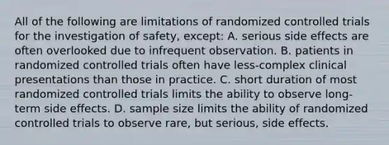 All of the following are limitations of randomized controlled trials for the investigation of safety, except: A. serious side effects are often overlooked due to infrequent observation. B. patients in randomized controlled trials often have less-complex clinical presentations than those in practice. C. short duration of most randomized controlled trials limits the ability to observe long-term side effects. D. sample size limits the ability of randomized controlled trials to observe rare, but serious, side effects.