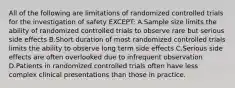 All of the following are limitations of randomized controlled trials for the investigation of safety EXCEPT: A.Sample size limits the ability of randomized controlled trials to observe rare but serious side effects B.Short duration of most randomized controlled trials limits the ability to observe long term side effects C.Serious side effects are often overlooked due to infrequent observation D.Patients in randomized controlled trials often have less complex clinical presentations than those in practice.