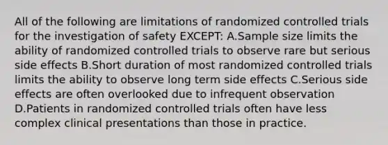 All of the following are limitations of randomized controlled trials for the investigation of safety EXCEPT: A.Sample size limits the ability of randomized controlled trials to observe rare but serious side effects B.Short duration of most randomized controlled trials limits the ability to observe long term side effects C.Serious side effects are often overlooked due to infrequent observation D.Patients in randomized controlled trials often have less complex clinical presentations than those in practice.