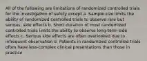 All of the following are limitations of randomized controlled trials for the investigation of safety except a. Sample size limits the ability of randomized controlled trials to observe rare but serious, side effects b. Short duration of most randomized controlled trials limits the ability to observe long-term side effects c. Serious side effects are often overlooked due to infrequent observation d. Patients in randomized controlled trials often have less-complex clinical presentations than those in practice