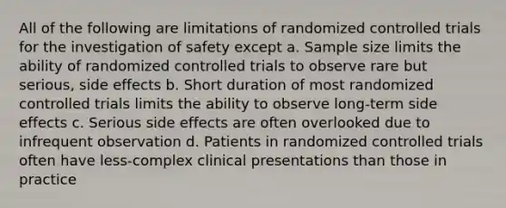 All of the following are limitations of randomized controlled trials for the investigation of safety except a. Sample size limits the ability of randomized controlled trials to observe rare but serious, side effects b. Short duration of most randomized controlled trials limits the ability to observe long-term side effects c. Serious side effects are often overlooked due to infrequent observation d. Patients in randomized controlled trials often have less-complex clinical presentations than those in practice