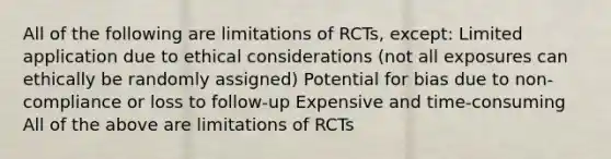 All of the following are limitations of RCTs, except: Limited application due to ethical considerations (not all exposures can ethically be randomly assigned) Potential for bias due to non-compliance or loss to follow-up Expensive and time-consuming All of the above are limitations of RCTs