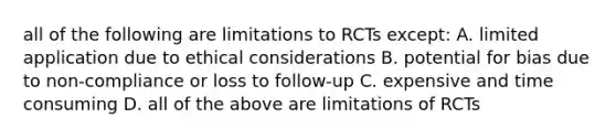 all of the following are limitations to RCTs except: A. limited application due to ethical considerations B. potential for bias due to non-compliance or loss to follow-up C. expensive and time consuming D. all of the above are limitations of RCTs