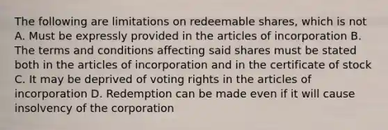 The following are limitations on redeemable shares, which is not A. Must be expressly provided in the articles of incorporation B. The terms and conditions affecting said shares must be stated both in the articles of incorporation and in the certificate of stock C. It may be deprived of voting rights in the articles of incorporation D. Redemption can be made even if it will cause insolvency of the corporation