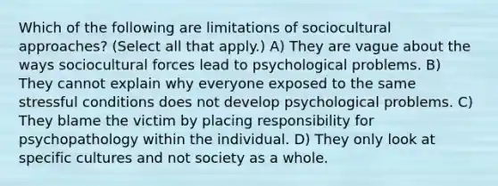 Which of the following are limitations of sociocultural approaches? (Select all that apply.) A) They are vague about the ways sociocultural forces lead to psychological problems. B) They cannot explain why everyone exposed to the same stressful conditions does not develop psychological problems. C) They blame the victim by placing responsibility for psychopathology within the individual. D) They only look at specific cultures and not society as a whole.