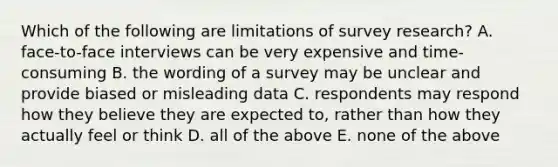 Which of the following are limitations of survey research? A. face-to-face interviews can be very expensive and time-consuming B. the wording of a survey may be unclear and provide biased or misleading data C. respondents may respond how they believe they are expected to, rather than how they actually feel or think D. all of the above E. none of the above