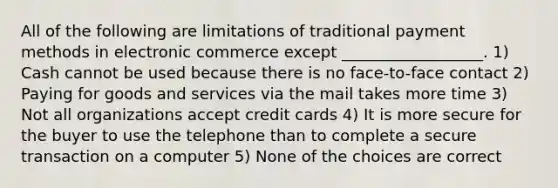 All of the following are limitations of traditional payment methods in electronic commerce except __________________. 1) Cash cannot be used because there is no face-to-face contact 2) Paying for goods and services via the mail takes more time 3) Not all organizations accept credit cards 4) It is more secure for the buyer to use the telephone than to complete a secure transaction on a computer 5) None of the choices are correct