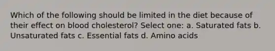 Which of the following should be limited in the diet because of their effect on blood cholesterol? Select one: a. Saturated fats b. Unsaturated fats c. Essential fats d. Amino acids