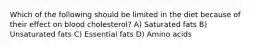 Which of the following should be limited in the diet because of their effect on blood cholesterol? A) Saturated fats B) Unsaturated fats C) Essential fats D) Amino acids