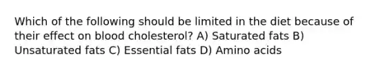 Which of the following should be limited in the diet because of their effect on blood cholesterol? A) Saturated fats B) Unsaturated fats C) Essential fats D) Amino acids