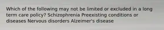 Which of the following may not be limited or excluded in a long term care policy? Schizophrenia Preexisting conditions or diseases Nervous disorders Alzeimer's disease