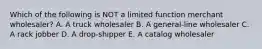 Which of the following is NOT a limited function merchant wholesaler? A. A truck wholesaler B. A general-line wholesaler C. A rack jobber D. A drop-shipper E. A catalog wholesaler