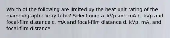 Which of the following are limited by the heat unit rating of the mammographic xray tube? Select one: a. kVp and mA b. kVp and focal-film distance c. mA and focal-film distance d. kVp, mA, and focal-film distance