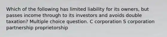 Which of the following has limited liability for its owners, but passes income through to its investors and avoids double taxation? Multiple choice question. C corporation S corporation partnership proprietorship