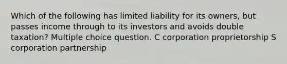 Which of the following has limited liability for its owners, but passes income through to its investors and avoids double taxation? Multiple choice question. C corporation proprietorship S corporation partnership