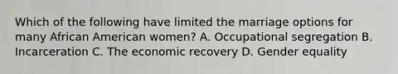 Which of the following have limited the marriage options for many African American women? A. Occupational segregation B. Incarceration C. The economic recovery D. Gender equality