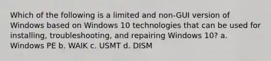 Which of the following is a limited and non-GUI version of Windows based on Windows 10 technologies that can be used for installing, troubleshooting, and repairing Windows 10? a. Windows PE b. WAIK c. USMT d. DISM