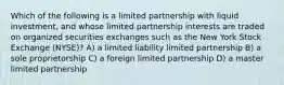 Which of the following is a limited partnership with liquid investment, and whose limited partnership interests are traded on organized securities exchanges such as the New York Stock Exchange (NYSE)? A) a limited liability limited partnership B) a sole proprietorship C) a foreign limited partnership D) a master limited partnership