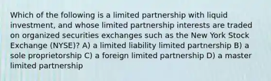 Which of the following is a limited partnership with liquid investment, and whose limited partnership interests are traded on organized securities exchanges such as the New York Stock Exchange (NYSE)? A) a limited liability limited partnership B) a sole proprietorship C) a foreign limited partnership D) a master limited partnership