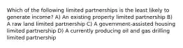 Which of the following limited partnerships is the least likely to generate income? A) An existing property limited partnership B) A raw land limited partnership C) A government-assisted housing limited partnership D) A currently producing oil and gas drilling limited partnership