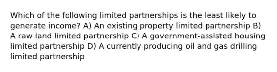 Which of the following limited partnerships is the least likely to generate income? A) An existing property limited partnership B) A raw land limited partnership C) A government-assisted housing limited partnership D) A currently producing oil and gas drilling limited partnership