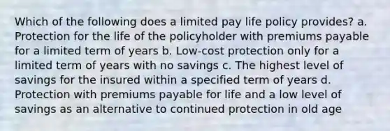 Which of the following does a limited pay life policy provides? a. Protection for the life of the policyholder with premiums payable for a limited term of years b. Low-cost protection only for a limited term of years with no savings c. The highest level of savings for the insured within a specified term of years d. Protection with premiums payable for life and a low level of savings as an alternative to continued protection in old age