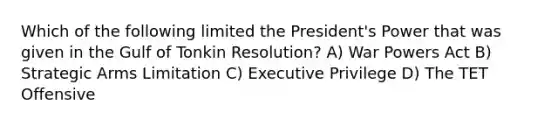 Which of the following limited the President's Power that was given in the Gulf of Tonkin Resolution? A) War Powers Act B) Strategic Arms Limitation C) Executive Privilege D) The TET Offensive