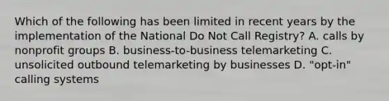 Which of the following has been limited in recent years by the implementation of the National Do Not Call Registry? A. calls by nonprofit groups B. business-to-business telemarketing C. unsolicited outbound telemarketing by businesses D. "opt-in" calling systems