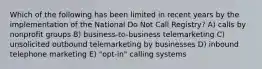 Which of the following has been limited in recent years by the implementation of the National Do Not Call Registry? A) calls by nonprofit groups B) business-to-business telemarketing C) unsolicited outbound telemarketing by businesses D) inbound telephone marketing E) "opt-in" calling systems