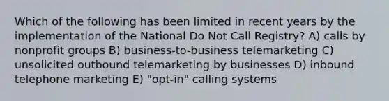 Which of the following has been limited in recent years by the implementation of the National Do Not Call Registry? A) calls by nonprofit groups B) business-to-business telemarketing C) unsolicited outbound telemarketing by businesses D) inbound telephone marketing E) "opt-in" calling systems