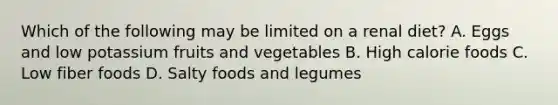 Which of the following may be limited on a renal diet? A. Eggs and low potassium fruits and vegetables B. High calorie foods C. Low fiber foods D. Salty foods and legumes