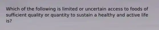 Which of the following is limited or uncertain access to foods of sufficient quality or quantity to sustain a healthy and active life is?