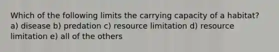 Which of the following limits the carrying capacity of a habitat? a) disease b) predation c) resource limitation d) resource limitation e) all of the others