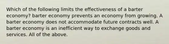 Which of the following limits the effectiveness of a barter economy? barter economy prevents an economy from growing. A barter economy does not accommodate future contracts well. A barter economy is an inefficient way to exchange goods and services. All of the above.