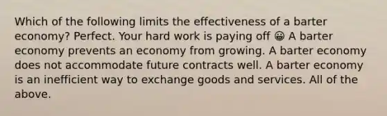 Which of the following limits the effectiveness of a barter economy? Perfect. Your hard work is paying off 😀 A barter economy prevents an economy from growing. A barter economy does not accommodate future contracts well. A barter economy is an inefficient way to exchange goods and services. All of the above.