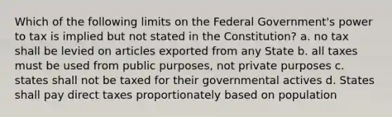 Which of the following limits on the Federal Government's power to tax is implied but not stated in the Constitution? a. no tax shall be levied on articles exported from any State b. all taxes must be used from public purposes, not private purposes c. states shall not be taxed for their governmental actives d. States shall pay direct taxes proportionately based on population