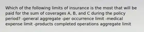 Which of the following limits of insurance is the most that will be paid for the sum of coverages A, B, and C during the policy period? -general aggregate -per occurrence limit -medical expense limit -products completed operations aggregate limit