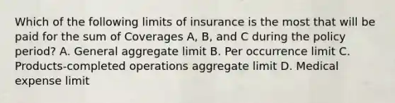 Which of the following limits of insurance is the most that will be paid for the sum of Coverages A, B, and C during the policy period? A. General aggregate limit B. Per occurrence limit C. Products-completed operations aggregate limit D. Medical expense limit