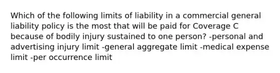 Which of the following limits of liability in a commercial general liability policy is the most that will be paid for Coverage C because of bodily injury sustained to one person? -personal and advertising injury limit -general aggregate limit -medical expense limit -per occurrence limit