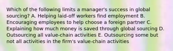 Which of the following limits a​ manager's success in global​ sourcing? A. Helping​ laid-off workers find employment B. Encouraging employees to help choose a foreign partner C. Explaining how much money is saved through global sourcing D. Outsourcing all​ value-chain activities E. Outsourcing some but not all activities in the​ firm's value-chain activities