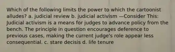 Which of the following limits the power to which the cartoonist alludes? a. judicial review b. judicial activism —Consider This: Judicial activism is a means for judges to advance policy from the bench. The principle in question encourages deference to previous cases, making the current judge's role appear less consequential. c. stare decisis d. life tenure